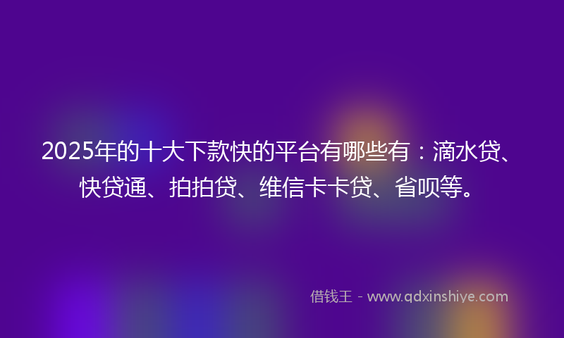 2025年的十大下款快的平台有哪些有：滴水贷、快贷通、拍拍贷、维信卡卡贷、省呗等。