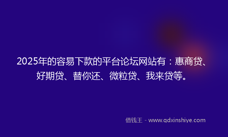 2025年的容易下款的平台论坛网站有：惠商贷、好期贷、替你还、微粒贷、我来贷等。