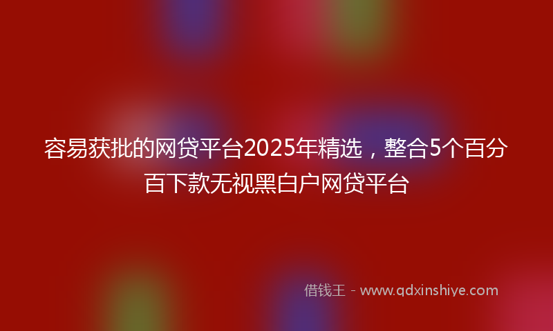 容易获批的网贷平台2025年精选，整合5个百分百下款无视黑白户网贷平台