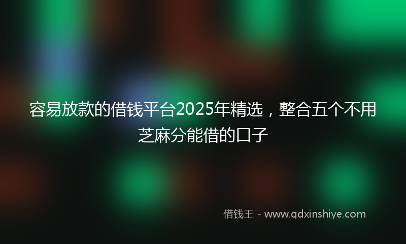 容易放款的借钱平台2025年精选，整合五个不用芝麻分能借的口子