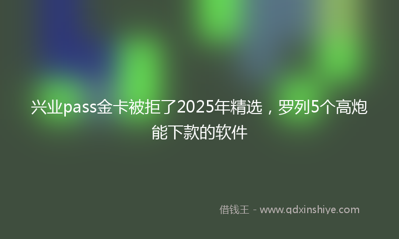 兴业pass金卡被拒了2025年精选，罗列5个高炮能下款的软件