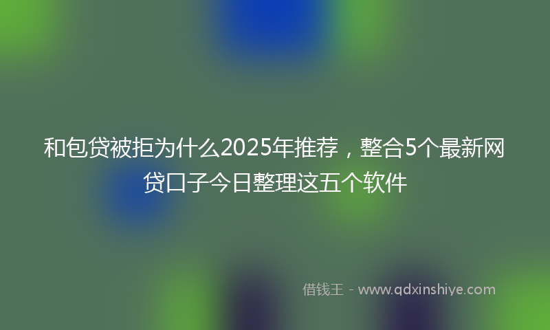 和包贷被拒为什么2025年推荐，整合5个最新网贷口子今日整理这五个软件