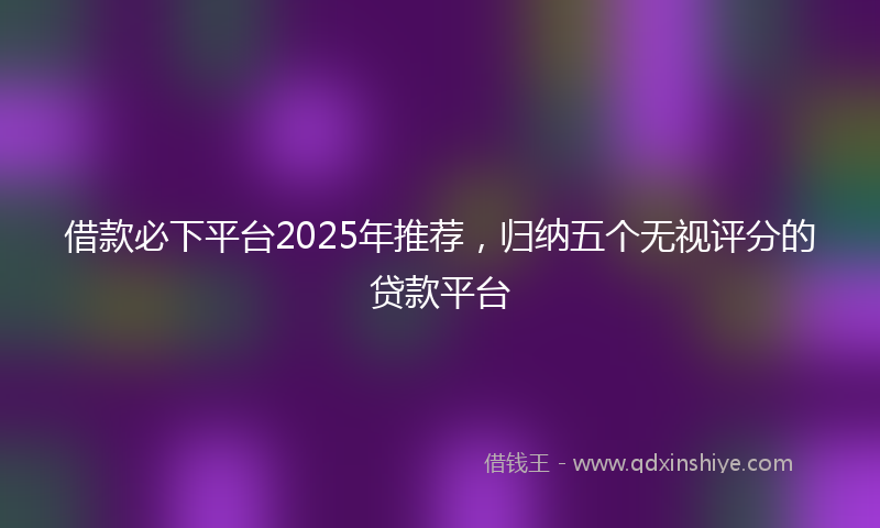 借款必下平台2025年推荐，归纳五个无视评分的贷款平台