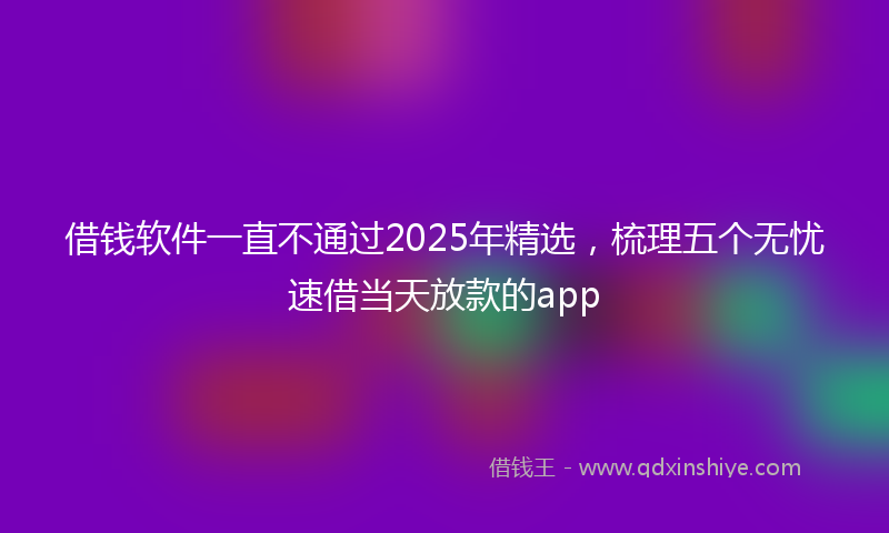 借钱软件一直不通过2025年精选，梳理五个无忧速借当天放款的app
