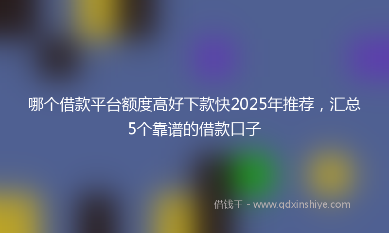 哪个借款平台额度高好下款快2025年推荐，汇总5个靠谱的借款口子