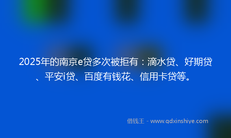 2025年的南京e贷多次被拒有：滴水贷、好期贷、平安i贷、百度有钱花、信用卡贷等。