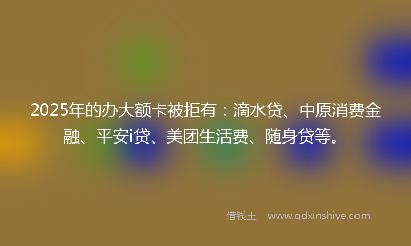 2025年的办大额卡被拒有：滴水贷、中原消费金融、平安i贷、美团生活费、随身贷等。