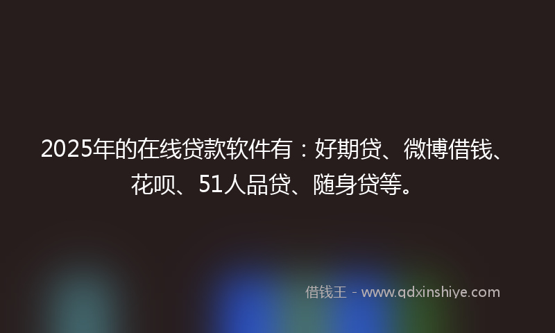 2025年的在线贷款软件有：好期贷、微博借钱、花呗、51人品贷、随身贷等。