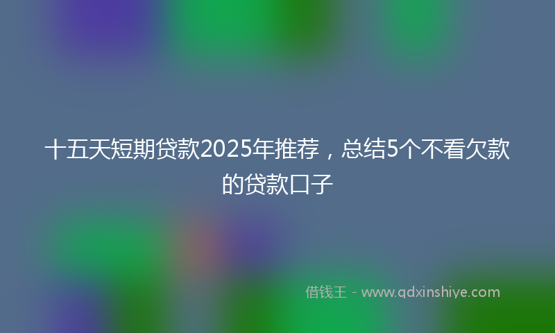 十五天短期贷款2025年推荐，总结5个不看欠款的贷款口子