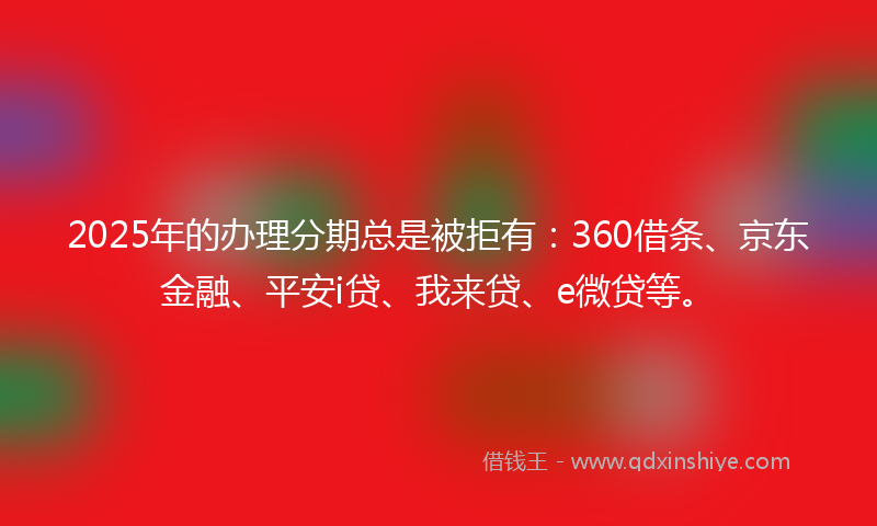 2025年的办理分期总是被拒有：360借条、京东金融、平安i贷、我来贷、e微贷等。