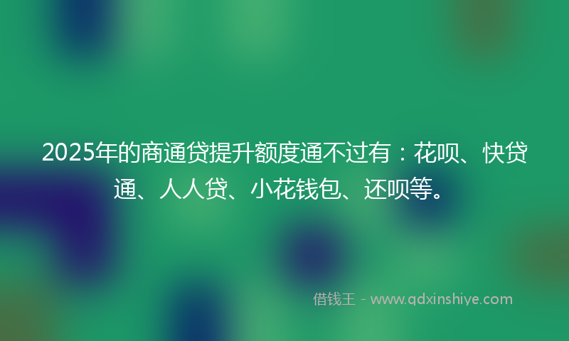 2025年的商通贷提升额度通不过有：花呗、快贷通、人人贷、小花钱包、还呗等。