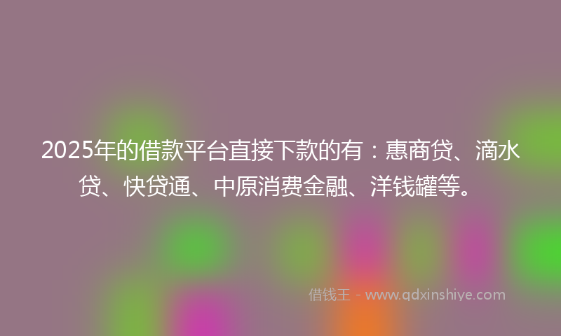 2025年的借款平台直接下款的有：惠商贷、滴水贷、快贷通、中原消费金融、洋钱罐等。