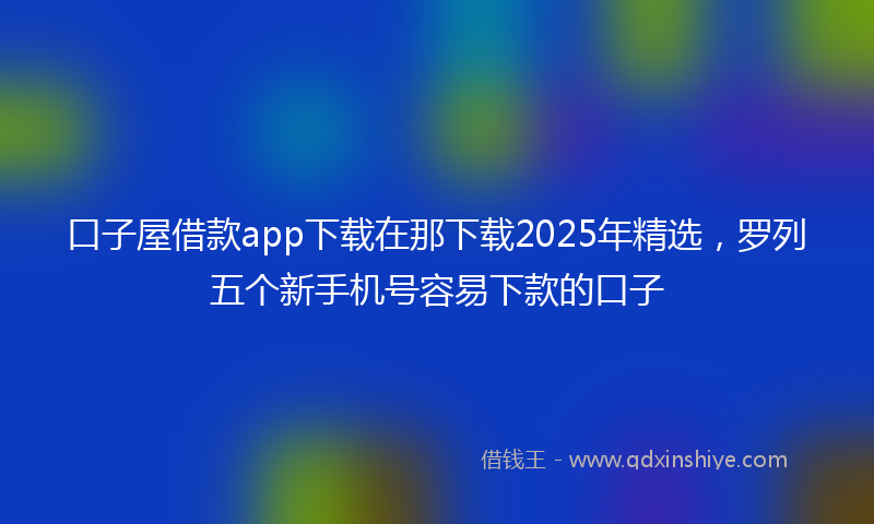 口子屋借款app下载在那下载2025年精选，罗列五个新手机号容易下款的口子