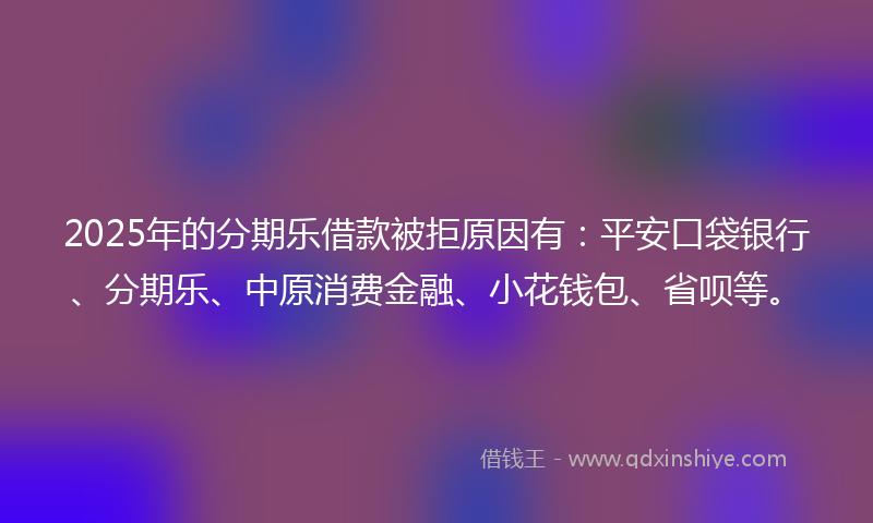 2025年的分期乐借款被拒原因有：平安口袋银行、分期乐、中原消费金融、小花钱包、省呗等。