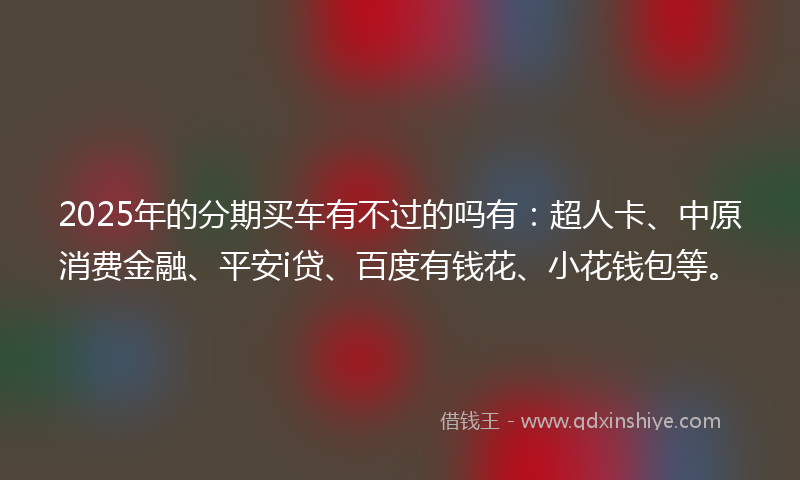2025年的分期买车有不过的吗有：超人卡、中原消费金融、平安i贷、百度有钱花、小花钱包等。
