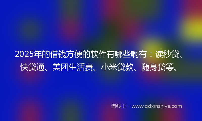 2025年的借钱方便的软件有哪些啊有：读秒贷、快贷通、美团生活费、小米贷款、随身贷等。