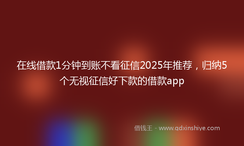 在线借款1分钟到账不看征信2025年推荐，归纳5个无视征信好下款的借款app