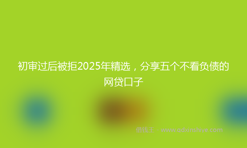 初审过后被拒2025年精选，分享五个不看负债的网贷口子