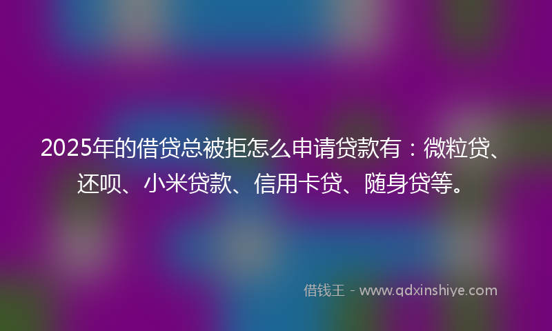 2025年的借贷总被拒怎么申请贷款有：微粒贷、还呗、小米贷款、信用卡贷、随身贷等。