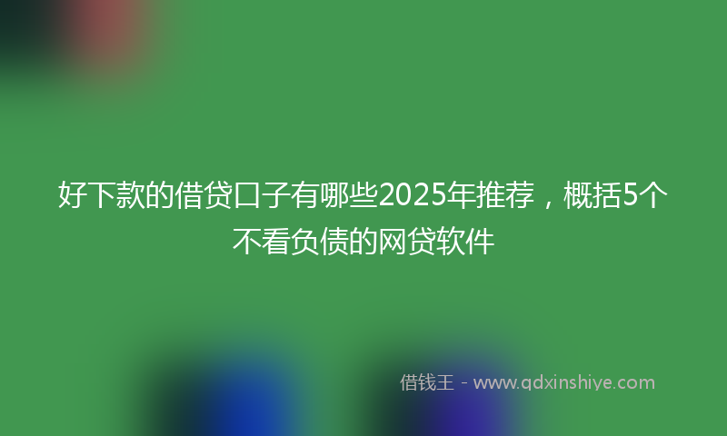 好下款的借贷口子有哪些2025年推荐，概括5个不看负债的网贷软件