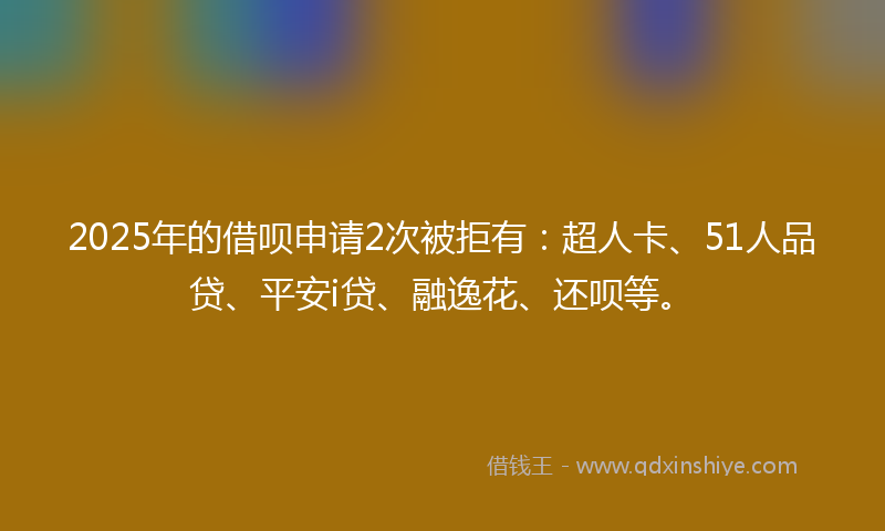 2025年的借呗申请2次被拒有：超人卡、51人品贷、平安i贷、融逸花、还呗等。