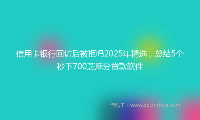 信用卡银行回访后被拒吗2025年精选，总结5个秒下700芝麻分贷款软件