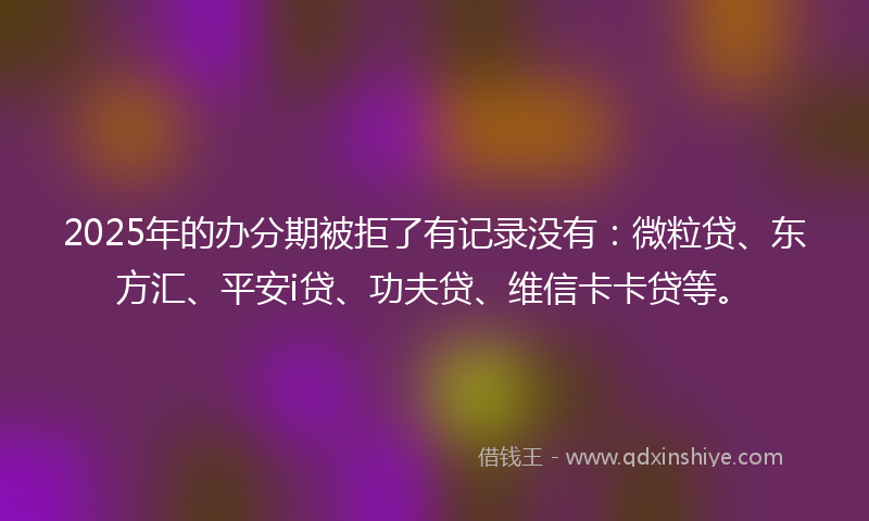 2025年的办分期被拒了有记录没有：微粒贷、东方汇、平安i贷、功夫贷、维信卡卡贷等。