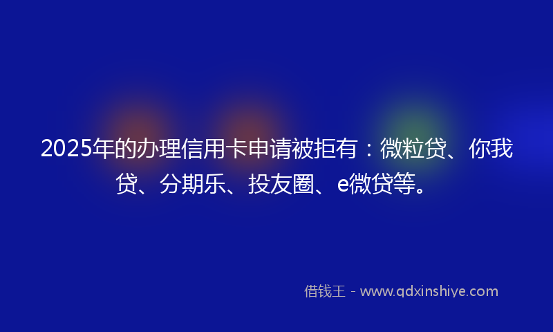 2025年的办理信用卡申请被拒有：微粒贷、你我贷、分期乐、投友圈、e微贷等。