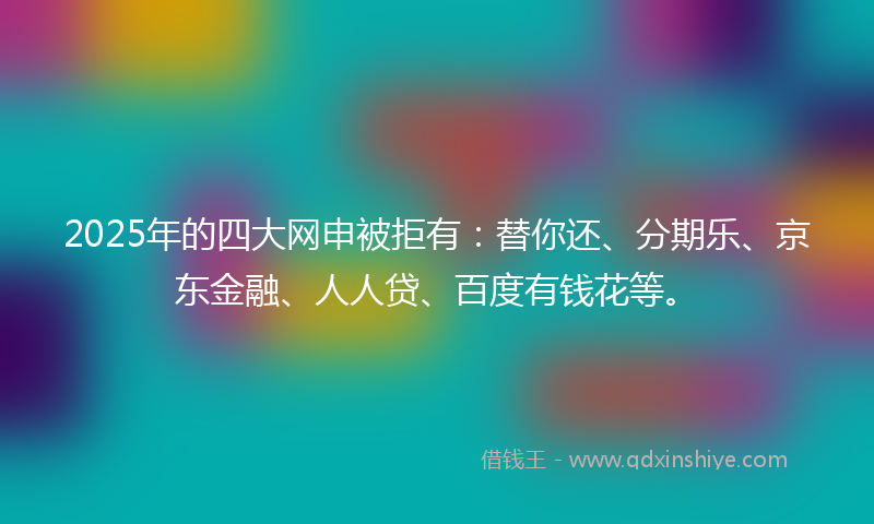 2025年的四大网申被拒有：替你还、分期乐、京东金融、人人贷、百度有钱花等。