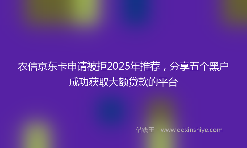 农信京东卡申请被拒2025年推荐，分享五个黑户成功获取大额贷款的平台
