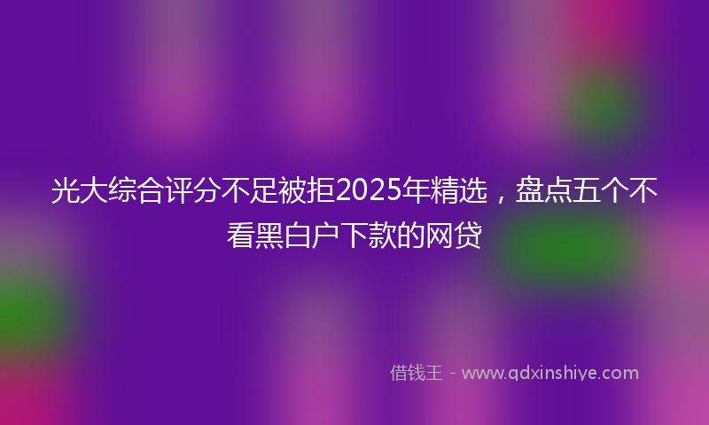 光大综合评分不足被拒2025年精选，盘点五个不看黑白户下款的网贷