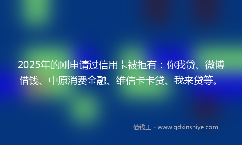 2025年的刚申请过信用卡被拒有：你我贷、微博借钱、中原消费金融、维信卡卡贷、我来贷等。
