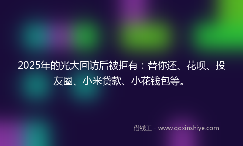 2025年的光大回访后被拒有：替你还、花呗、投友圈、小米贷款、小花钱包等。