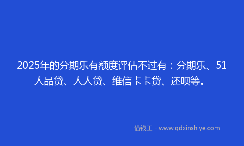 2025年的分期乐有额度评估不过有：分期乐、51人品贷、人人贷、维信卡卡贷、还呗等。