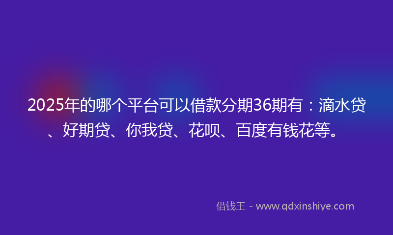 2025年的哪个平台可以借款分期36期有：滴水贷、好期贷、你我贷、花呗、百度有钱花等。