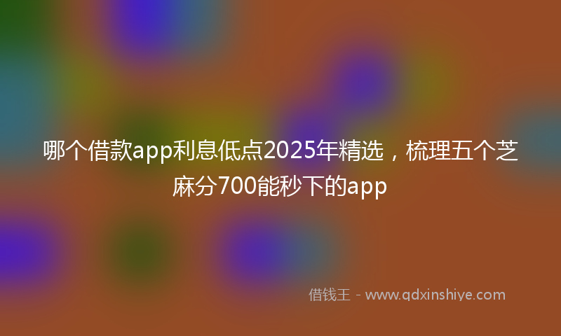 哪个借款app利息低点2025年精选，梳理五个芝麻分700能秒下的app