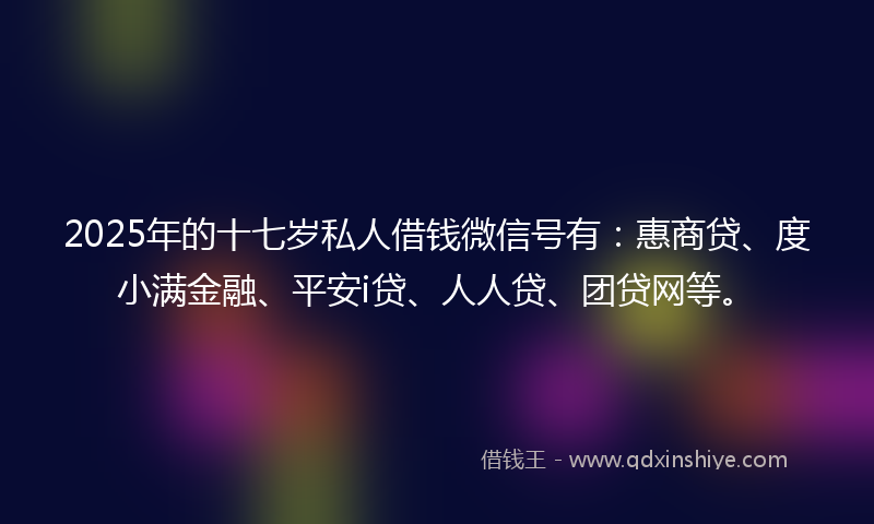 2025年的十七岁私人借钱微信号有：惠商贷、度小满金融、平安i贷、人人贷、团贷网等。