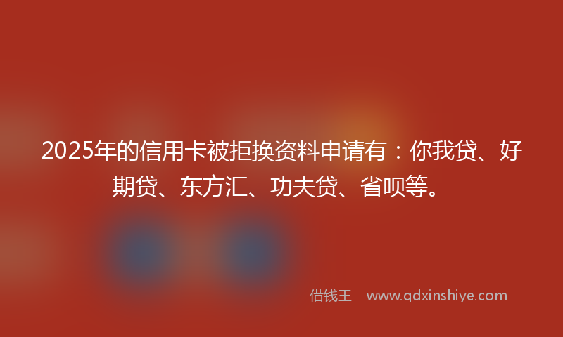 2025年的信用卡被拒换资料申请有：你我贷、好期贷、东方汇、功夫贷、省呗等。