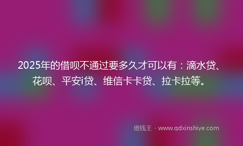 2025年的借呗不通过要多久才可以有：滴水贷、花呗、平安i贷、维信卡卡贷、拉卡拉等。
