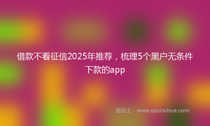 借款不看征信2025年推荐，梳理5个黑户无条件下款的app