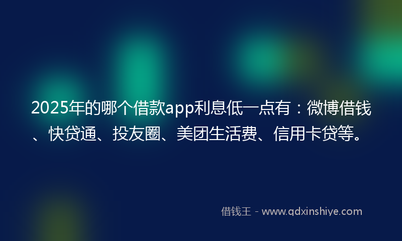 2025年的哪个借款app利息低一点有：微博借钱、快贷通、投友圈、美团生活费、信用卡贷等。