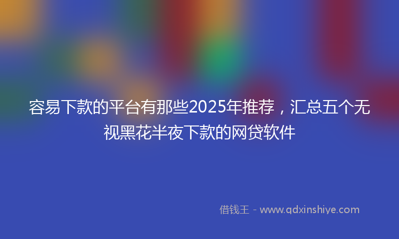 容易下款的平台有那些2025年推荐，汇总五个无视黑花半夜下款的网贷软件