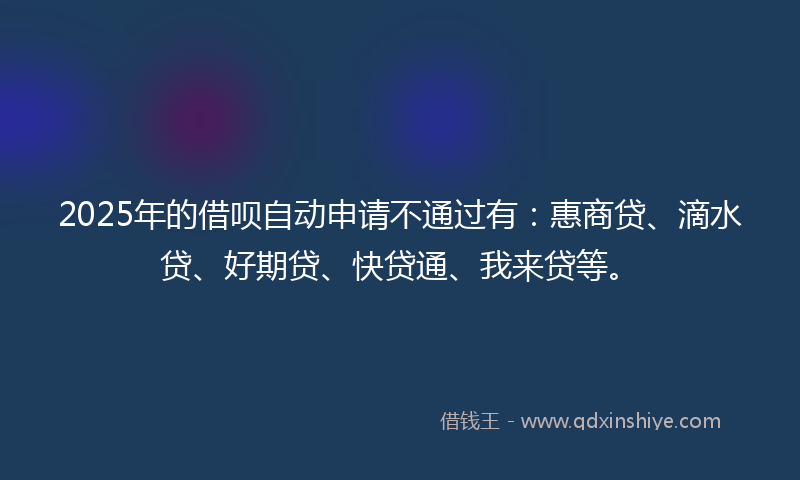 2025年的借呗自动申请不通过有：惠商贷、滴水贷、好期贷、快贷通、我来贷等。