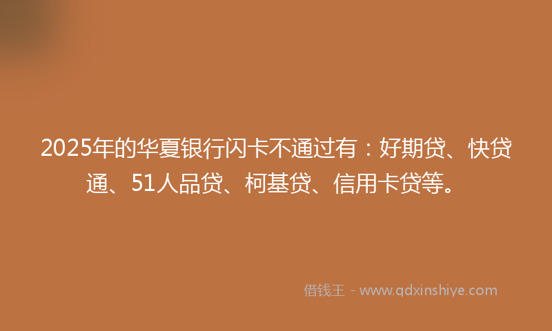 2025年的华夏银行闪卡不通过有：好期贷、快贷通、51人品贷、柯基贷、信用卡贷等。