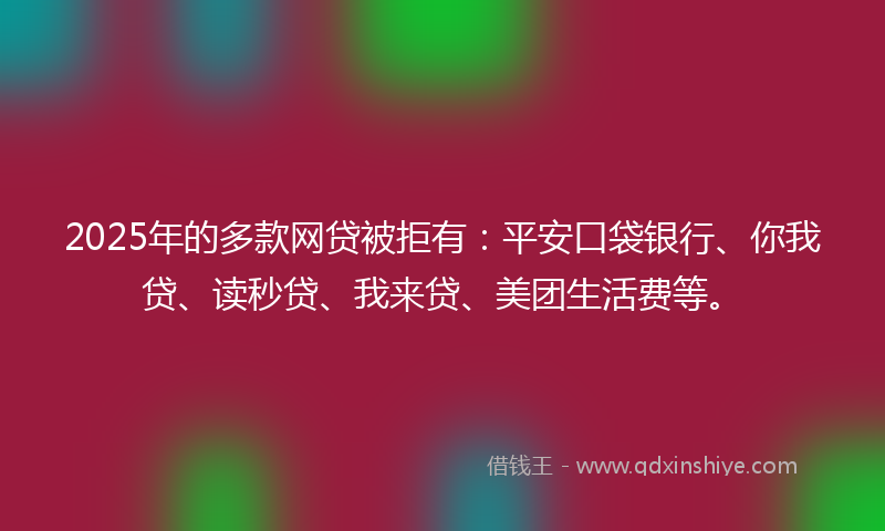 2025年的多款网贷被拒有：平安口袋银行、你我贷、读秒贷、我来贷、美团生活费等。