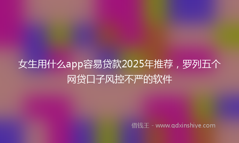 女生用什么app容易贷款2025年推荐，罗列五个网贷口子风控不严的软件