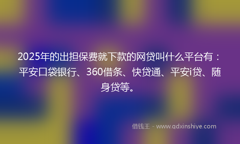 2025年的出担保费就下款的网贷叫什么平台有：平安口袋银行、360借条、快贷通、平安i贷、随身贷等。