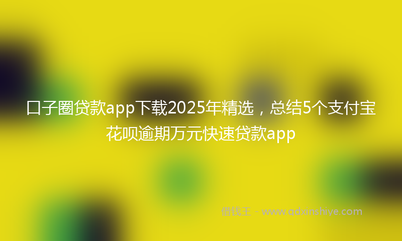 口子圈贷款app下载2025年精选，总结5个支付宝花呗逾期万元快速贷款app
