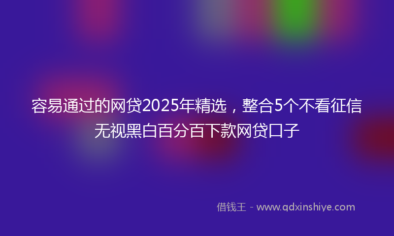 容易通过的网贷2025年精选，整合5个不看征信无视黑白百分百下款网贷口子