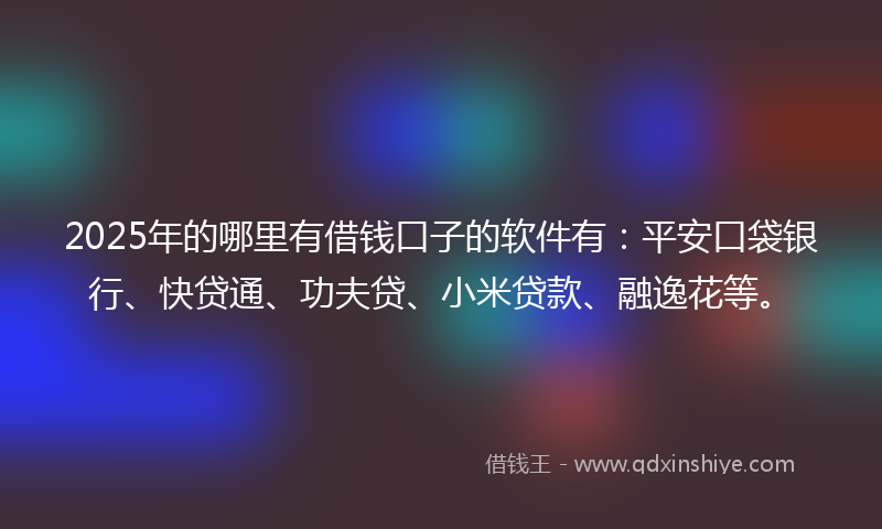 2025年的哪里有借钱口子的软件有：平安口袋银行、快贷通、功夫贷、小米贷款、融逸花等。